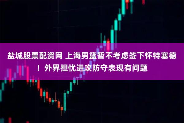 盐城股票配资网 上海男篮暂不考虑签下怀特塞德！外界担忧进攻防守表现有问题