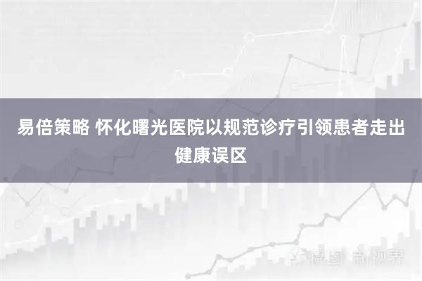 易倍策略 怀化曙光医院以规范诊疗引领患者走出健康误区