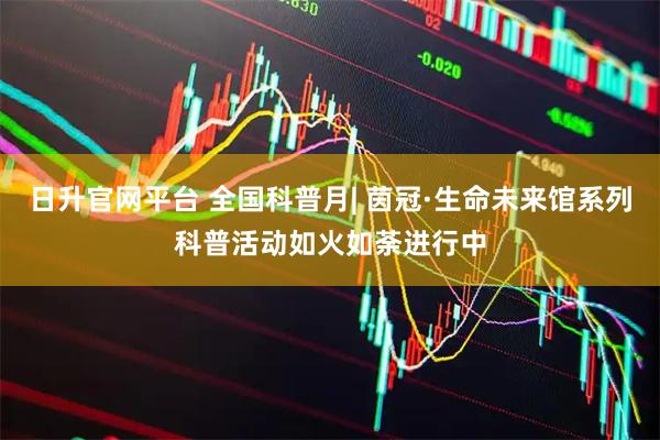 日升官网平台 全国科普月| 茵冠·生命未来馆系列科普活动如火如荼进行中