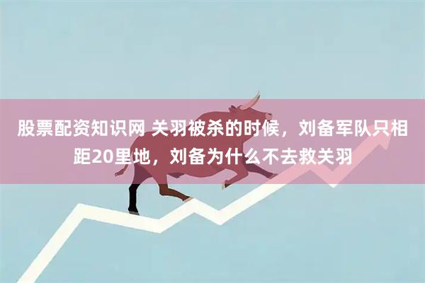 股票配资知识网 关羽被杀的时候，刘备军队只相距20里地，刘备为什么不去救关羽