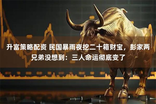 升富策略配资 民国暴雨夜挖二十箱财宝，彭家两兄弟没想到：三人命运彻底变了