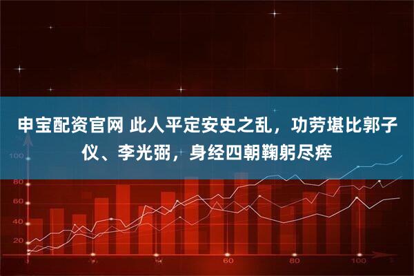 申宝配资官网 此人平定安史之乱，功劳堪比郭子仪、李光弼，身经四朝鞠躬尽瘁