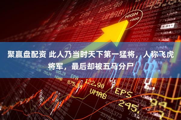 聚赢盘配资 此人乃当时天下第一猛将，人称飞虎将军，最后却被五马分尸
