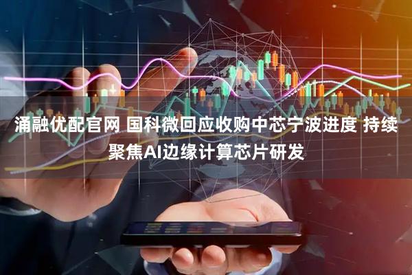 涌融优配官网 国科微回应收购中芯宁波进度 持续聚焦AI边缘计算芯片研发