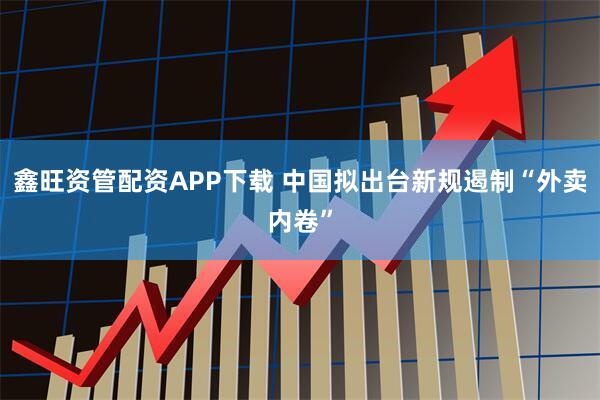 鑫旺资管配资APP下载 中国拟出台新规遏制“外卖内卷”