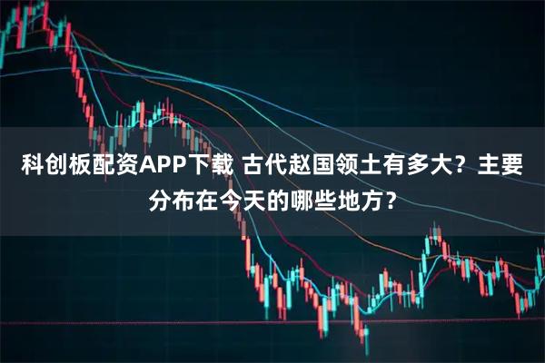 科创板配资APP下载 古代赵国领土有多大？主要分布在今天的哪些地方？