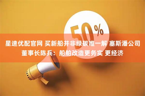 星速优配官网 买新船并非绿碳唯一解 塞斯潘公司董事长陈兵：船舶改造更务实 更经济