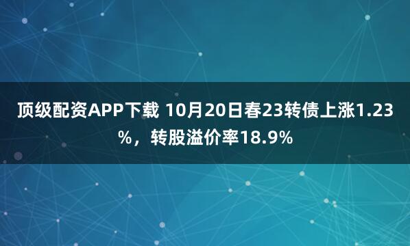 顶级配资APP下载 10月20日春23转债上涨1.23%，转股溢价率18.9%