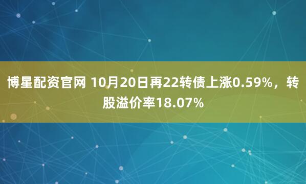 博星配资官网 10月20日再22转债上涨0.59%，转股溢价率18.07%
