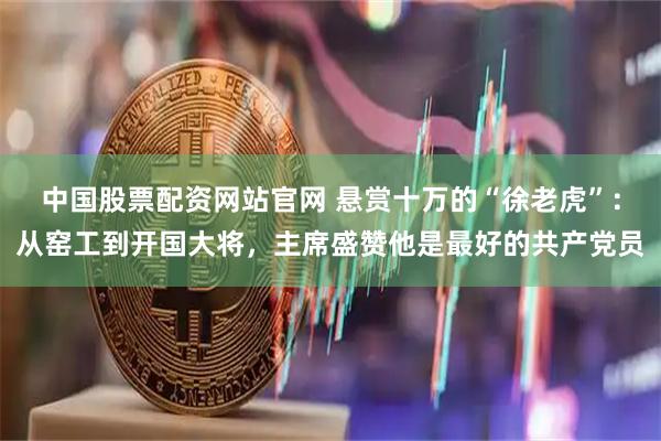 中国股票配资网站官网 悬赏十万的“徐老虎”：从窑工到开国大将，主席盛赞他是最好的共产党员