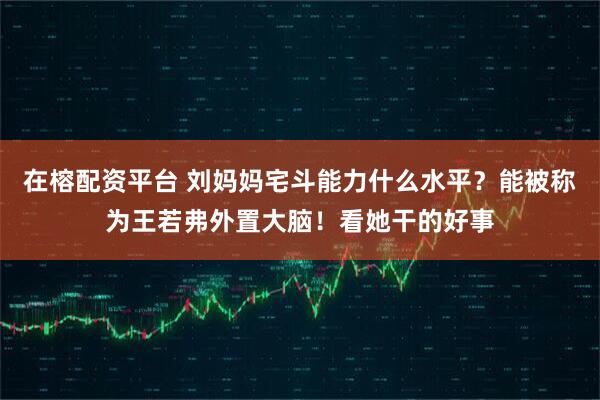 在榕配资平台 刘妈妈宅斗能力什么水平？能被称为王若弗外置大脑！看她干的好事