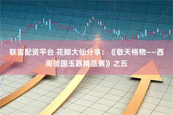 联富配资平台 花脚大仙分享：《敬天格物——西周虢国玉器精品展》之五
