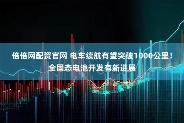 倍倍网配资官网 电车续航有望突破1000公里！全固态电池开发有新进展