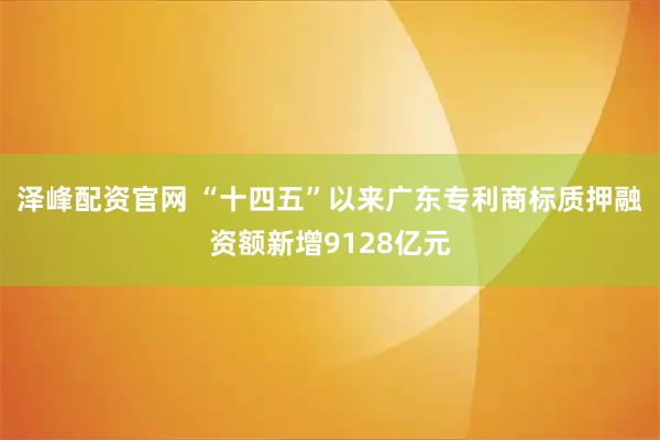 泽峰配资官网 “十四五”以来广东专利商标质押融资额新增9128亿元