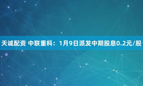 天诚配资 中联重科：1月9日派发中期股息0.2元/股