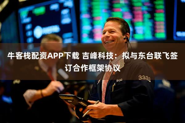 牛客栈配资APP下载 吉峰科技：拟与东台联飞签订合作框架协议