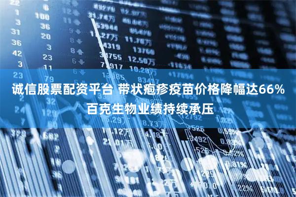 诚信股票配资平台 带状疱疹疫苗价格降幅达66% 百克生物业绩持续承压