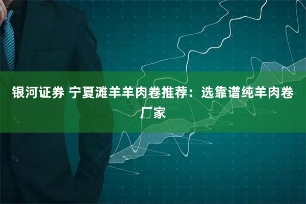 银河证券 宁夏滩羊羊肉卷推荐：选靠谱纯羊肉卷厂家