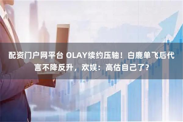 配资门户网平台 OLAY续约压轴！白鹿单飞后代言不降反升，欢娱：高估自己了？